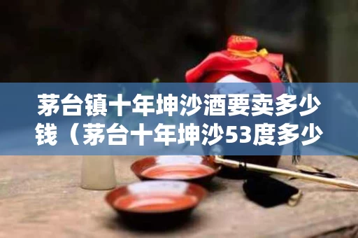 茅台镇十年坤沙酒要卖多少钱（茅台十年坤沙53度多少一瓶）