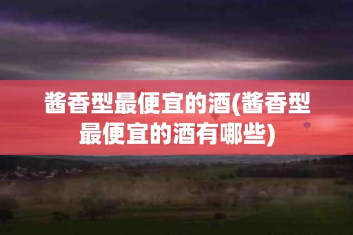 酱香型最便宜的酒(酱香型最便宜的酒有哪些)