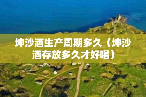 坤沙酒生产周期多久（坤沙酒存放多久才好喝）