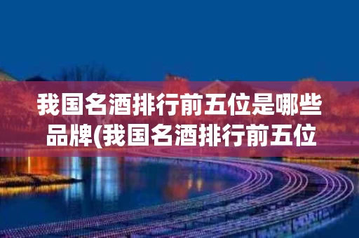 我国名酒排行前五位是哪些品牌(我国名酒排行前五位是哪些品牌的)