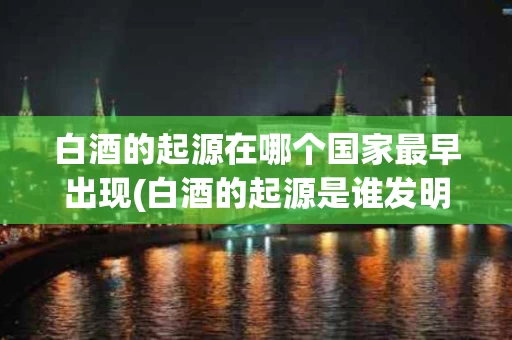白酒的起源在哪个国家最早出现(白酒的起源是谁发明的)