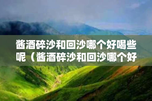 酱酒碎沙和回沙哪个好喝些呢（酱酒碎沙和回沙哪个好喝些呢知乎）