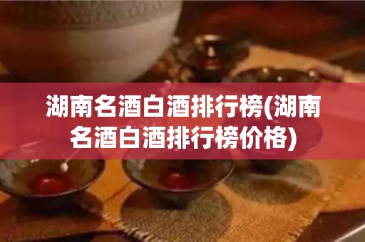 湖南名酒白酒排行榜(湖南名酒白酒排行榜价格)
