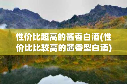 性价比超高的酱香白酒(性价比比较高的酱香型白酒)