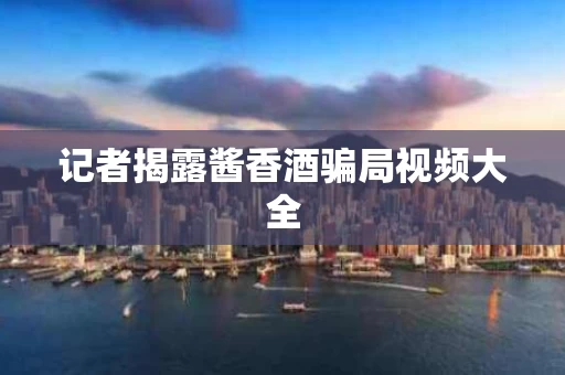 记者揭露酱香酒骗局视频大全