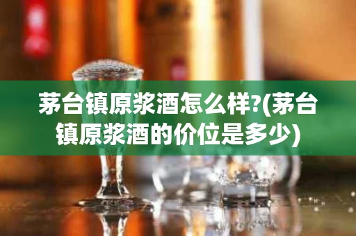 茅台镇原浆酒怎么样?(茅台镇原浆酒的价位是多少)