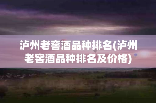 泸州老窖酒品种排名(泸州老窖酒品种排名及价格)