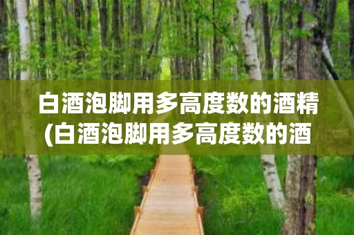 白酒泡脚用多高度数的酒精(白酒泡脚用多高度数的酒精好)