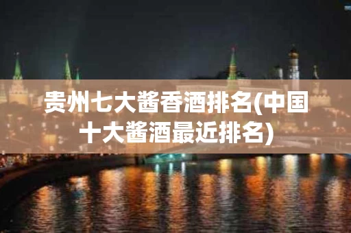 贵州七大酱香酒排名(中国十大酱酒最近排名)