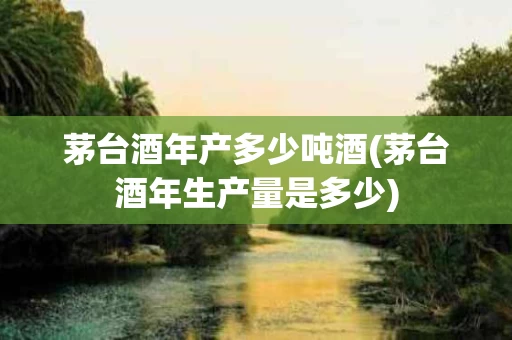 茅台酒年产多少吨酒(茅台酒年生产量是多少)