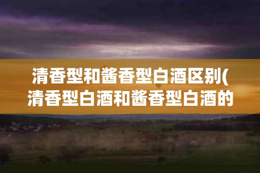 清香型和酱香型白酒区别(清香型白酒和酱香型白酒的优缺点)