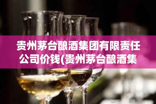 贵州茅台酿酒集团有限责任公司价钱(贵州茅台酿酒集团有限责任公司价钱是多少)