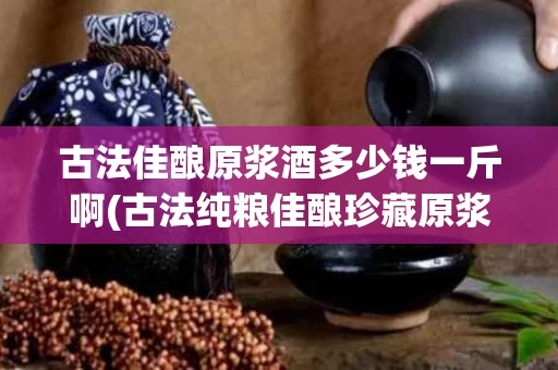 古法佳酿原浆酒多少钱一斤啊(古法纯粮佳酿珍藏原浆价格)