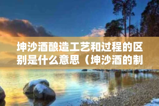 坤沙酒酿造工艺和过程的区别是什么意思（坤沙酒的制作工艺）