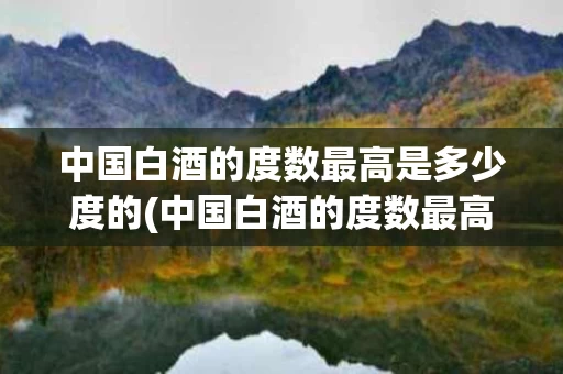 中国白酒的度数最高是多少度的(中国白酒的度数最高是多少度的酒)
