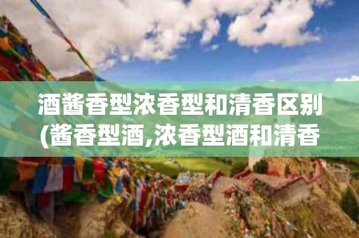 酒酱香型浓香型和清香区别(酱香型酒,浓香型酒和清香型酒的区别)