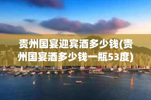 贵州国宴迎宾酒多少钱(贵州国宴酒多少钱一瓶53度)