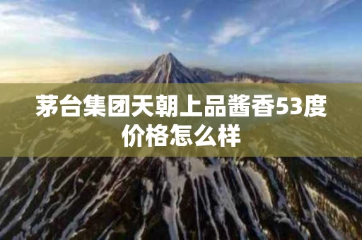 茅台集团天朝上品酱香53度价格怎么样