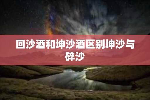 回沙酒和坤沙酒区别坤沙与碎沙