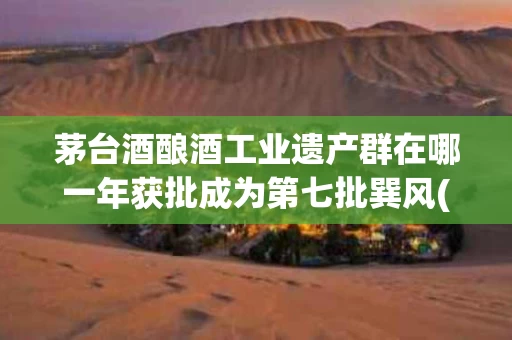 茅台酒酿酒工业遗产群在哪一年获批成为第七批巽风(茅台酒酿制技艺是国家级文化遗产吗)