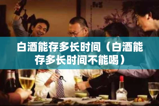 白酒能存多长时间（白酒能存多长时间不能喝）