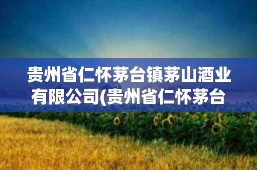贵州省仁怀茅台镇茅山酒业有限公司(贵州省仁怀茅台镇茅山酒业有限公司地址)