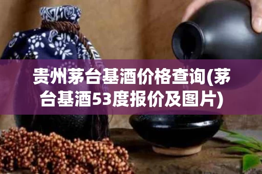 贵州茅台基酒价格查询(茅台基酒53度报价及图片)