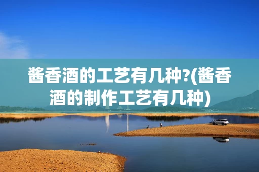 酱香酒的工艺有几种?(酱香酒的制作工艺有几种)