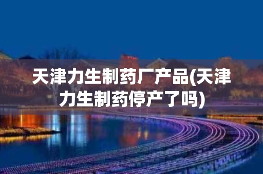 天津力生制药厂产品(天津力生制药停产了吗)