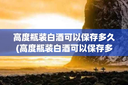 高度瓶装白酒可以保存多久(高度瓶装白酒可以保存多久呢)