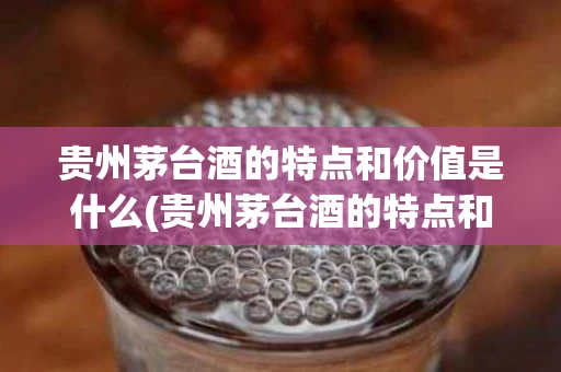 贵州茅台酒的特点和价值是什么(贵州茅台酒的特点和价值是什么呢)