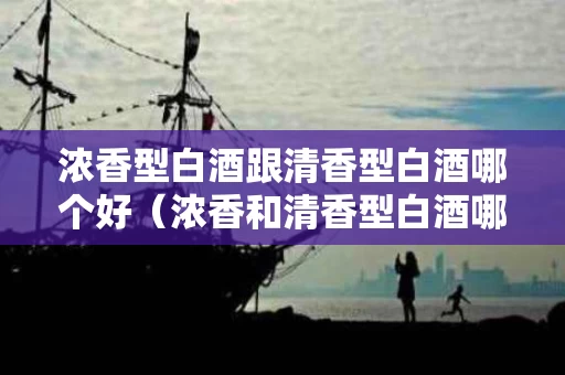 浓香型白酒跟清香型白酒哪个好（浓香和清香型白酒哪个好喝）