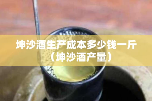 坤沙酒生产成本多少钱一斤（坤沙酒产量）
