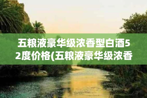 五粮液豪华级浓香型白酒52度价格(五粮液豪华级浓香型白酒52度价格及图片)