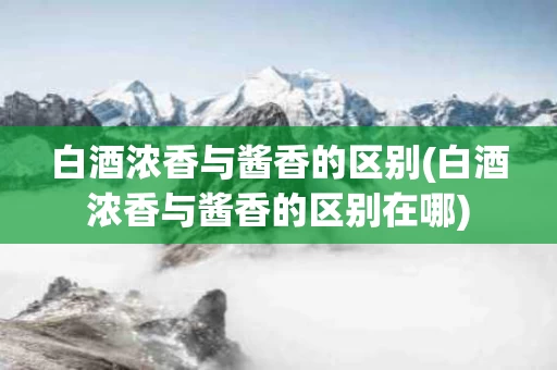 白酒浓香与酱香的区别(白酒浓香与酱香的区别在哪)