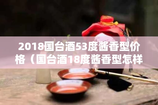 2018国台酒53度酱香型价格（国台酒18度酱香型怎样）