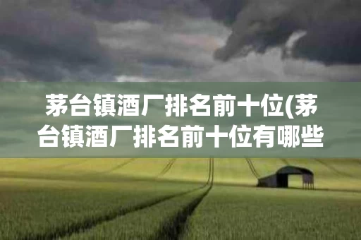 茅台镇酒厂排名前十位(茅台镇酒厂排名前十位有哪些)