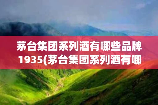 茅台集团系列酒有哪些品牌1935(茅台集团系列酒有哪些品牌1935的)