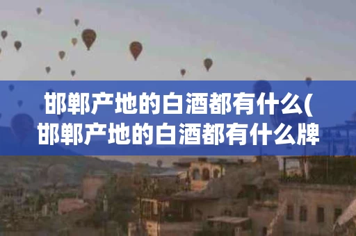 邯郸产地的白酒都有什么(邯郸产地的白酒都有什么牌子)