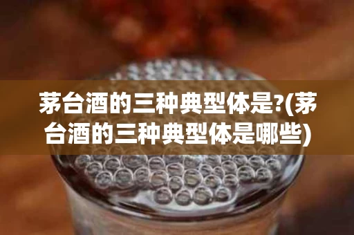 茅台酒的三种典型体是?(茅台酒的三种典型体是哪些)
