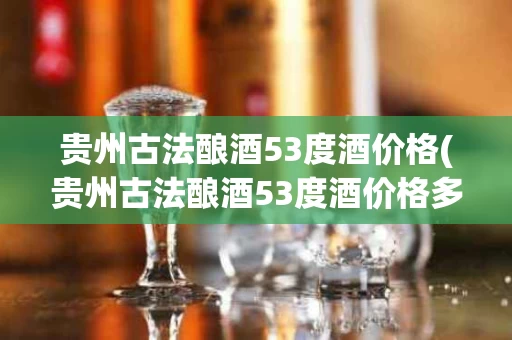 贵州古法酿酒53度酒价格(贵州古法酿酒53度酒价格多少)