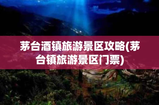 茅台酒镇旅游景区攻略(茅台镇旅游景区门票)