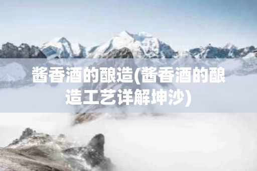 酱香酒的酿造(酱香酒的酿造工艺详解坤沙)