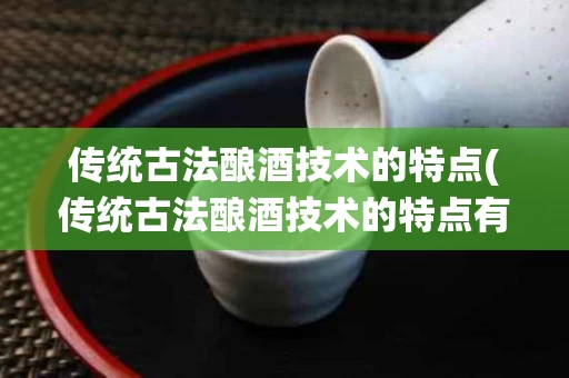 传统古法酿酒技术的特点(传统古法酿酒技术的特点有)