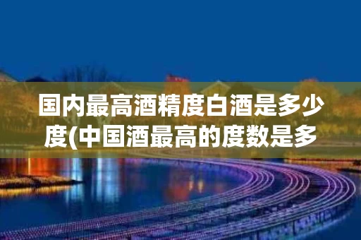 国内最高酒精度白酒是多少度(中国酒最高的度数是多少)