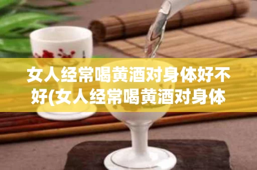 女人经常喝黄酒对身体好不好(女人经常喝黄酒对身体好不好呀)