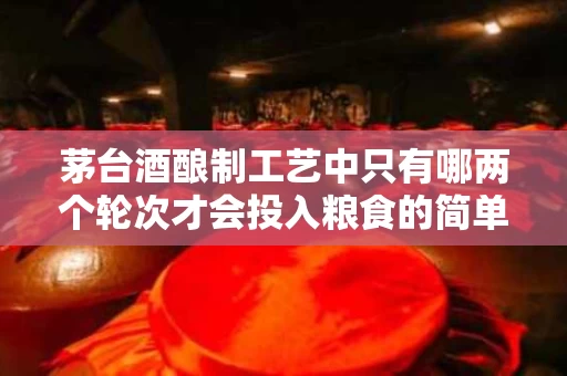 茅台酒酿制工艺中只有哪两个轮次才会投入粮食的简单介绍