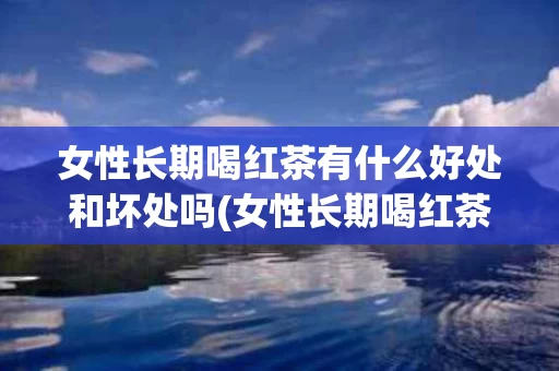 女性长期喝红茶有什么好处和坏处吗(女性长期喝红茶有什么好处和坏处吗视频)