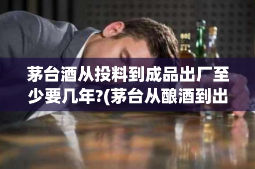 茅台酒从投料到成品出厂至少要几年?(茅台从酿酒到出厂要多久)