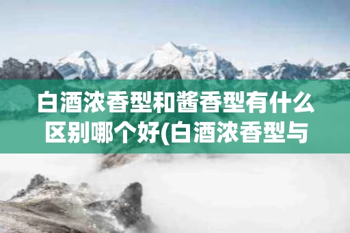 白酒浓香型和酱香型有什么区别哪个好(白酒浓香型与酱香型有什么区别)